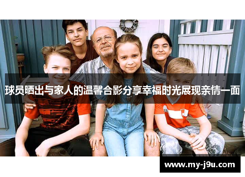 球员晒出与家人的温馨合影分享幸福时光展现亲情一面