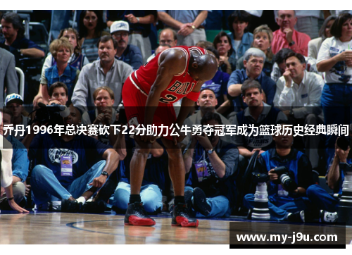 乔丹1996年总决赛砍下22分助力公牛勇夺冠军成为篮球历史经典瞬间
