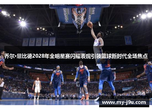 乔尔·恩比德2028年全明星赛闪耀表现引领篮球新时代全场焦点