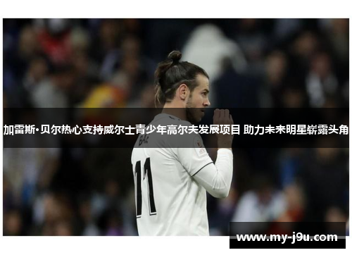 加雷斯·贝尔热心支持威尔士青少年高尔夫发展项目 助力未来明星崭露头角