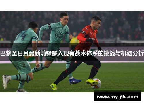 巴黎圣日耳曼新前锋融入现有战术体系的挑战与机遇分析