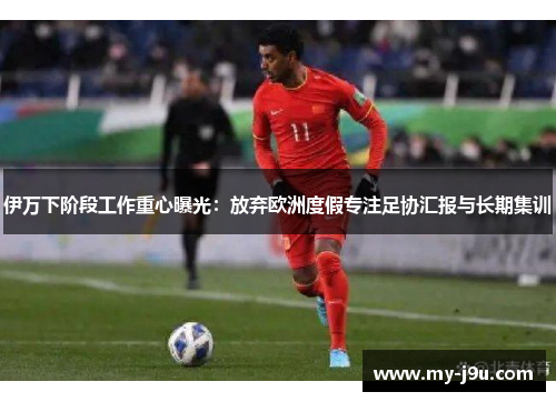 伊万下阶段工作重心曝光：放弃欧洲度假专注足协汇报与长期集训