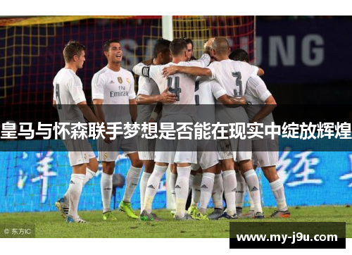 皇马与怀森联手梦想是否能在现实中绽放辉煌