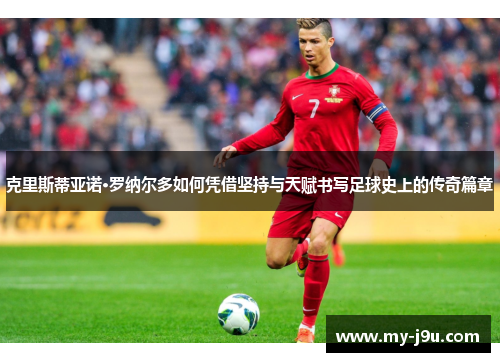 克里斯蒂亚诺·罗纳尔多如何凭借坚持与天赋书写足球史上的传奇篇章