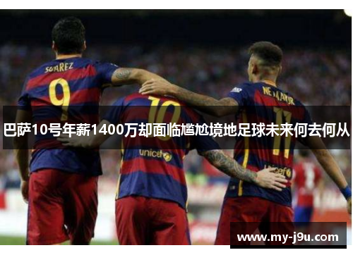 巴萨10号年薪1400万却面临尴尬境地足球未来何去何从