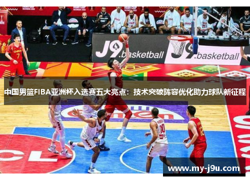 中国男篮FIBA亚洲杯入选赛五大亮点：技术突破阵容优化助力球队新征程