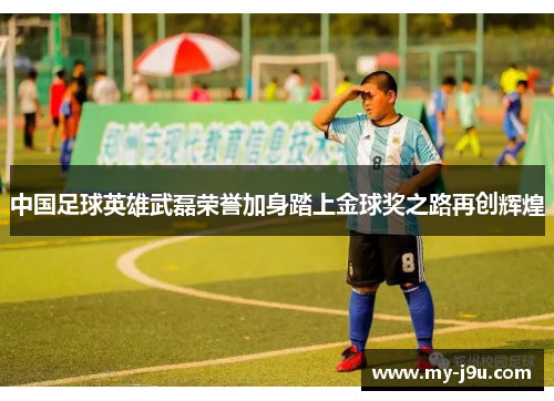 中国足球英雄武磊荣誉加身踏上金球奖之路再创辉煌