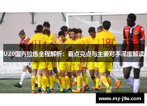 U20国青拉练全程解析：看点亮点与主要对手深度解读