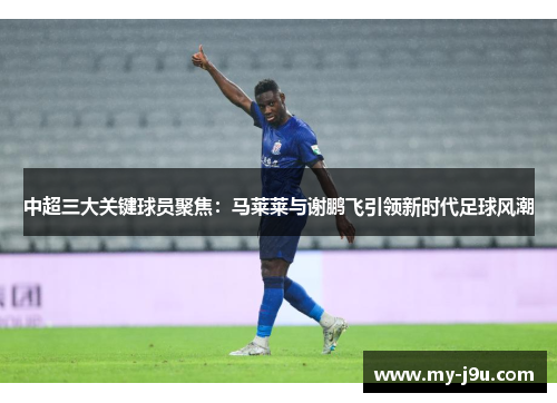 中超三大关键球员聚焦：马莱莱与谢鹏飞引领新时代足球风潮