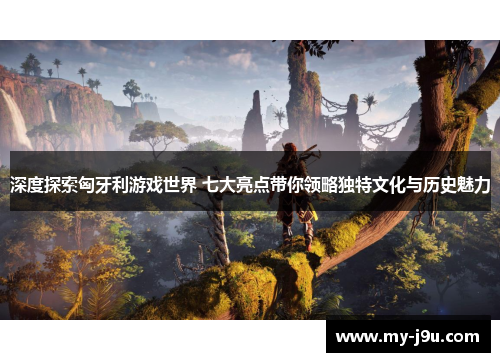 深度探索匈牙利游戏世界 七大亮点带你领略独特文化与历史魅力