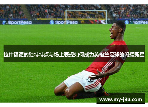 拉什福德的独特特点与场上表现如何成为英格兰足球的闪耀新星