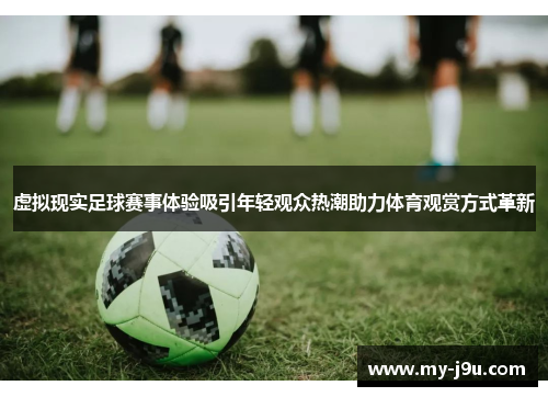 虚拟现实足球赛事体验吸引年轻观众热潮助力体育观赏方式革新