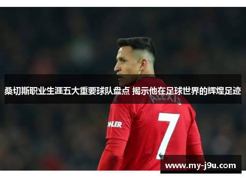 桑切斯职业生涯五大重要球队盘点 揭示他在足球世界的辉煌足迹