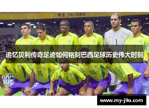 追忆贝利传奇足迹如何铭刻巴西足球历史伟大时刻